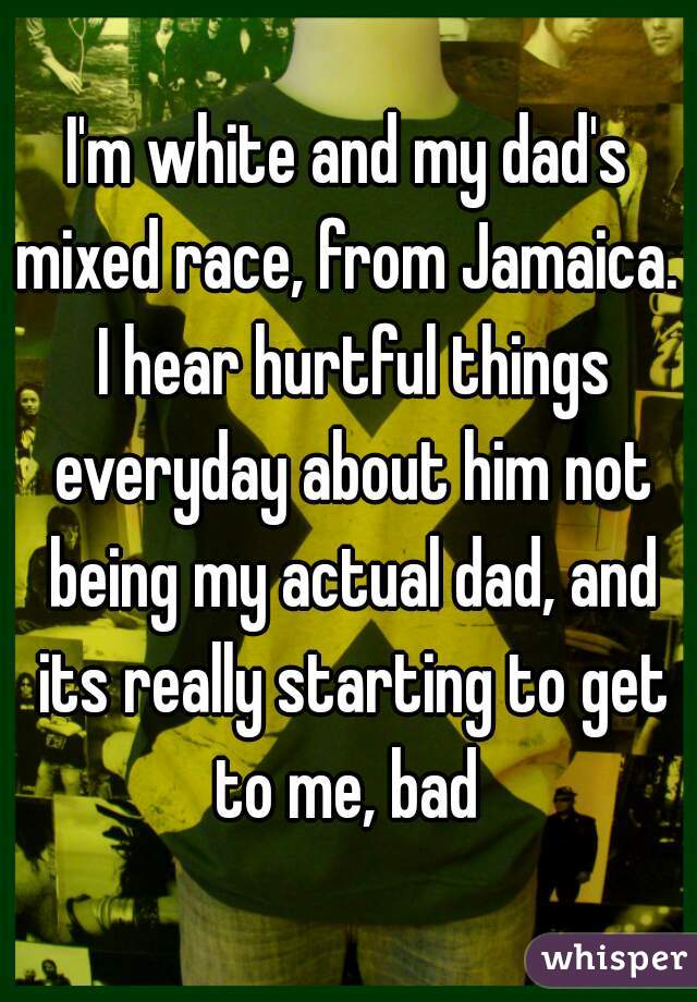 I'm white and my dad's mixed race, from Jamaica.  I hear hurtful things everyday about him not being my actual dad, and its really starting to get to me, bad 