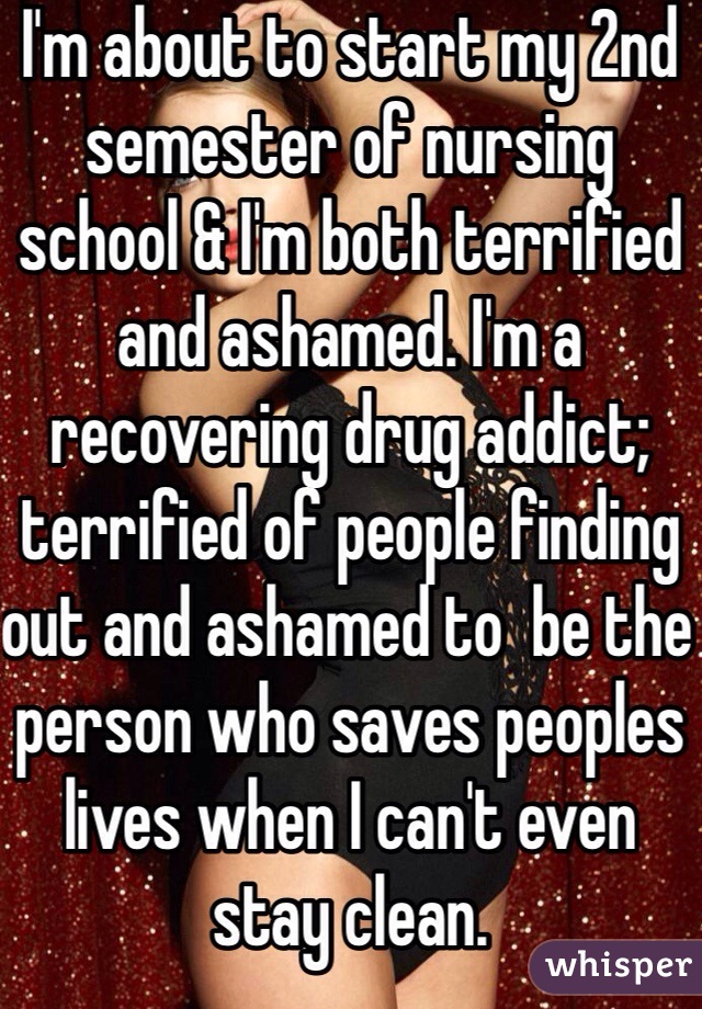 I'm about to start my 2nd semester of nursing school & I'm both terrified and ashamed. I'm a recovering drug addict; terrified of people finding out and ashamed to  be the person who saves peoples lives when I can't even stay clean. 