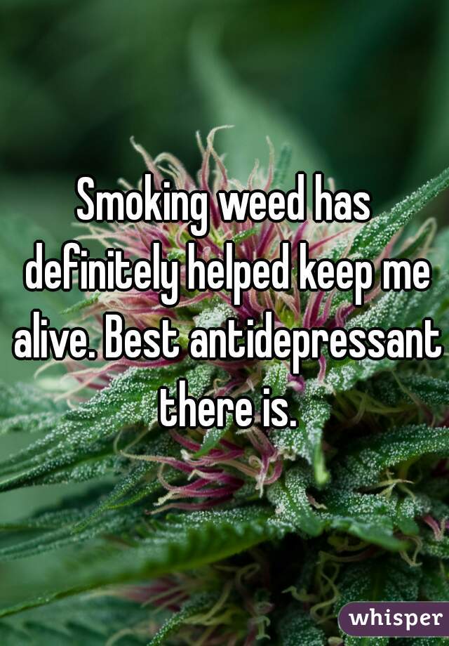 Smoking weed has definitely helped keep me alive. Best antidepressant there is.