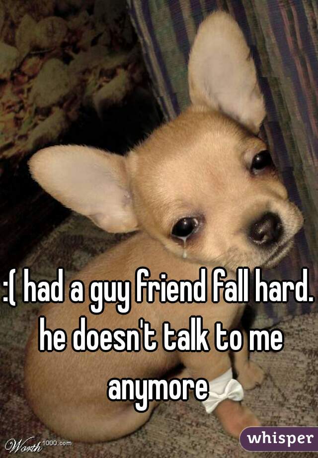 :( had a guy friend fall hard. he doesn't talk to me anymore 