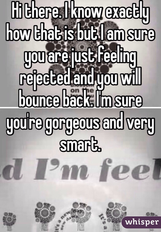 Hi there. I know exactly how that is but I am sure you are just feeling rejected and you will bounce back. I'm sure you're gorgeous and very smart.