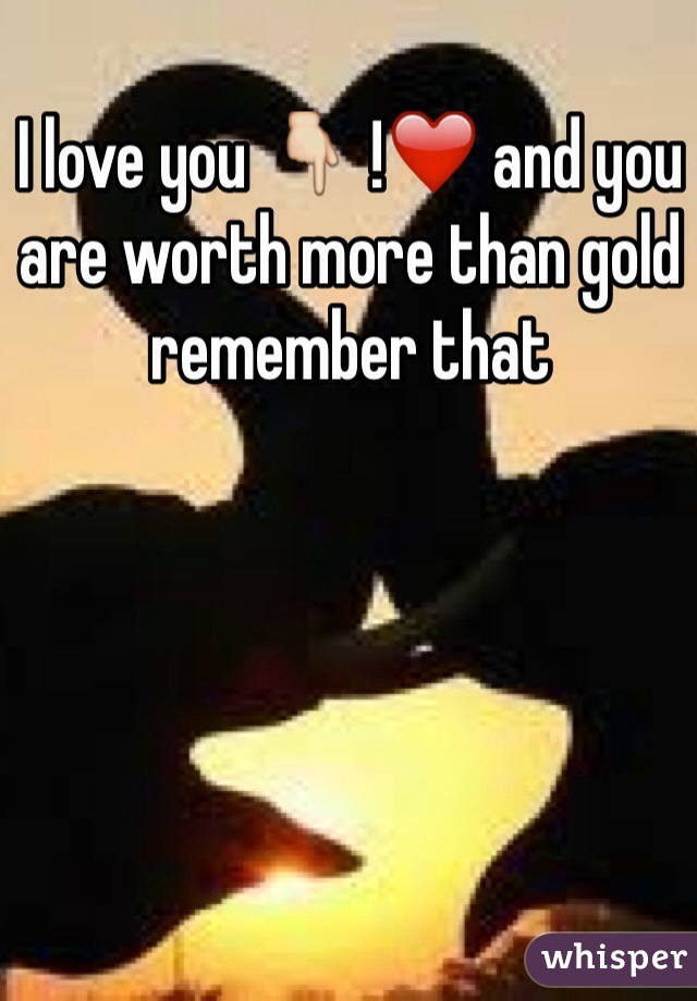 I love you 👇 !❤️ and you are worth more than gold remember that 