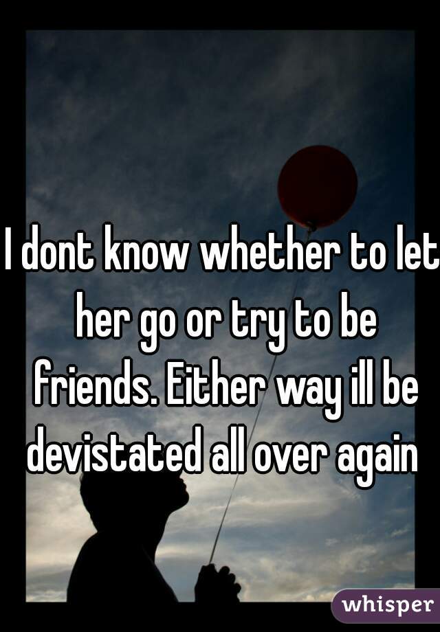 I dont know whether to let her go or try to be friends. Either way ill be devistated all over again 