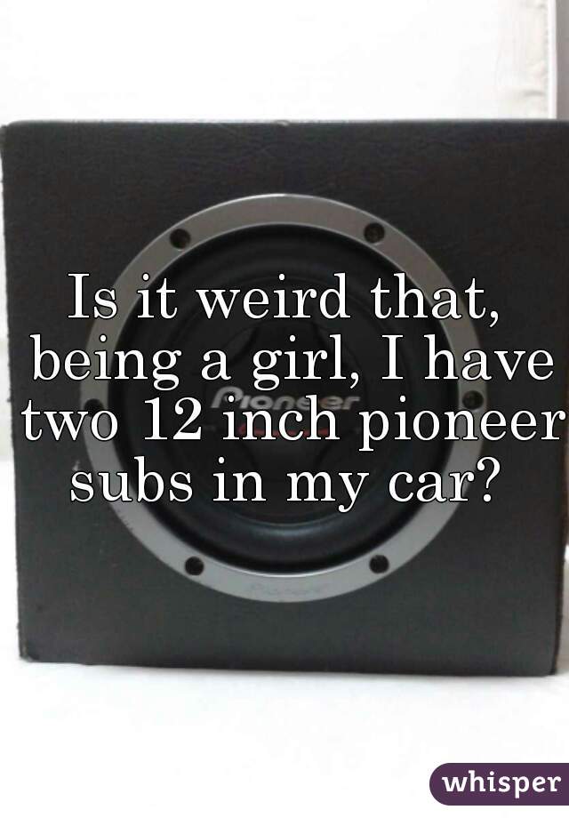 Is it weird that, being a girl, I have two 12 inch pioneer subs in my car? 