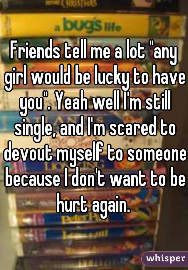 Friends tell me a lot "any girl would be lucky to have you". Yeah well I'm still single, and I'm scared to devout myself to someone because I don't want to be hurt again. 