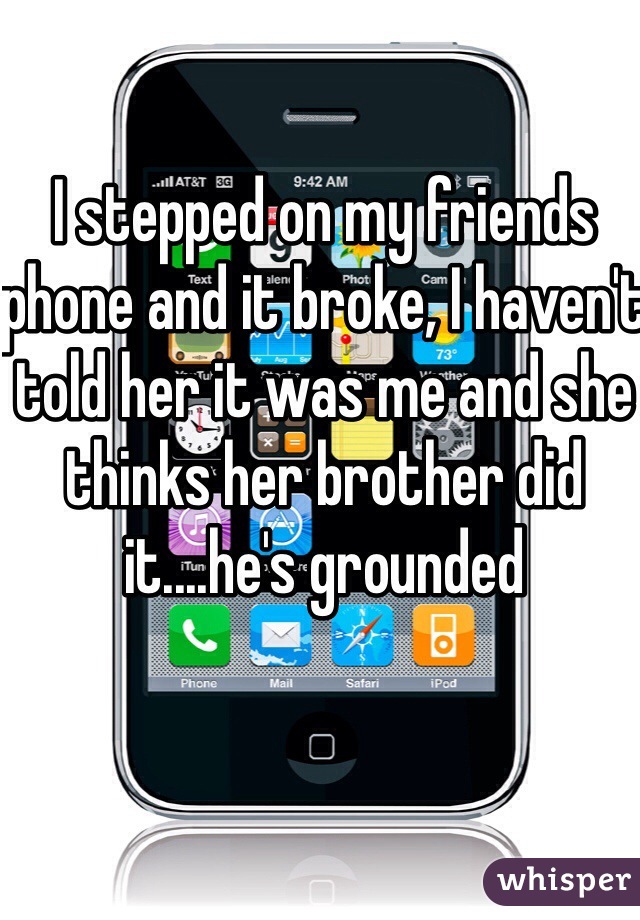 I stepped on my friends phone and it broke, I haven't told her it was me and she thinks her brother did it....he's grounded 