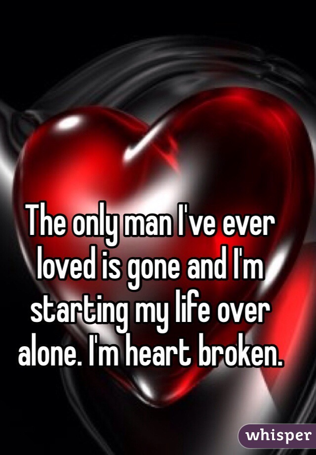 The only man I've ever loved is gone and I'm starting my life over alone. I'm heart broken. 