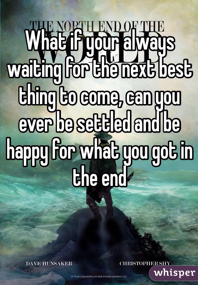 What if your always waiting for the next best thing to come, can you ever be settled and be happy for what you got in the end 