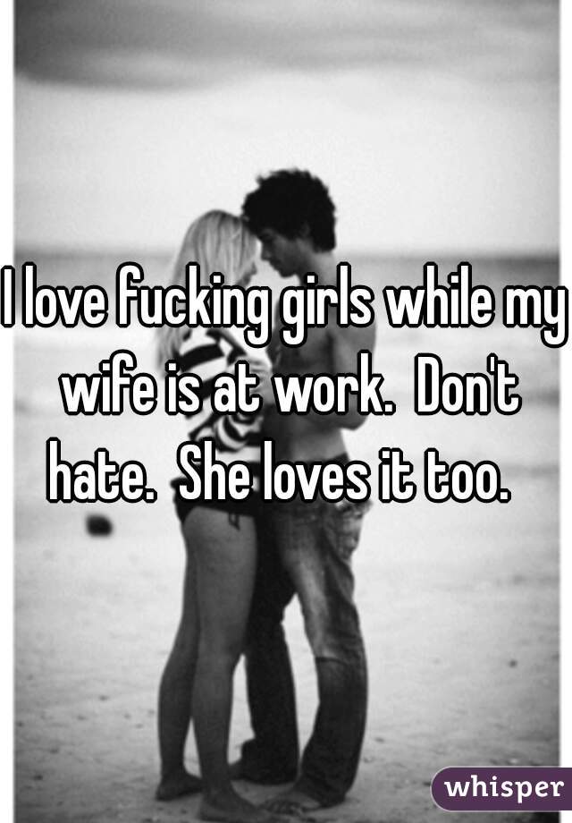 I love fucking girls while my wife is at work.  Don't hate.  She loves it too.  