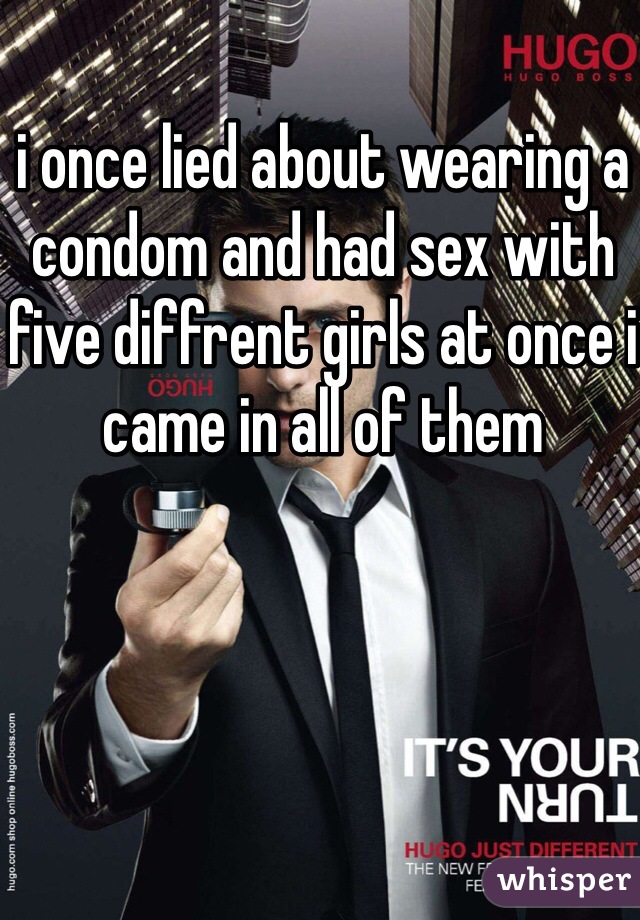 i once lied about wearing a condom and had sex with five diffrent girls at once i came in all of them