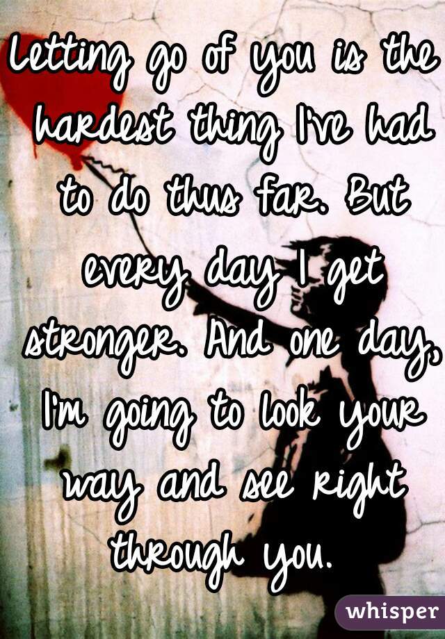 Letting go of you is the hardest thing I've had to do thus far. But every day I get stronger. And one day, I'm going to look your way and see right through you. 