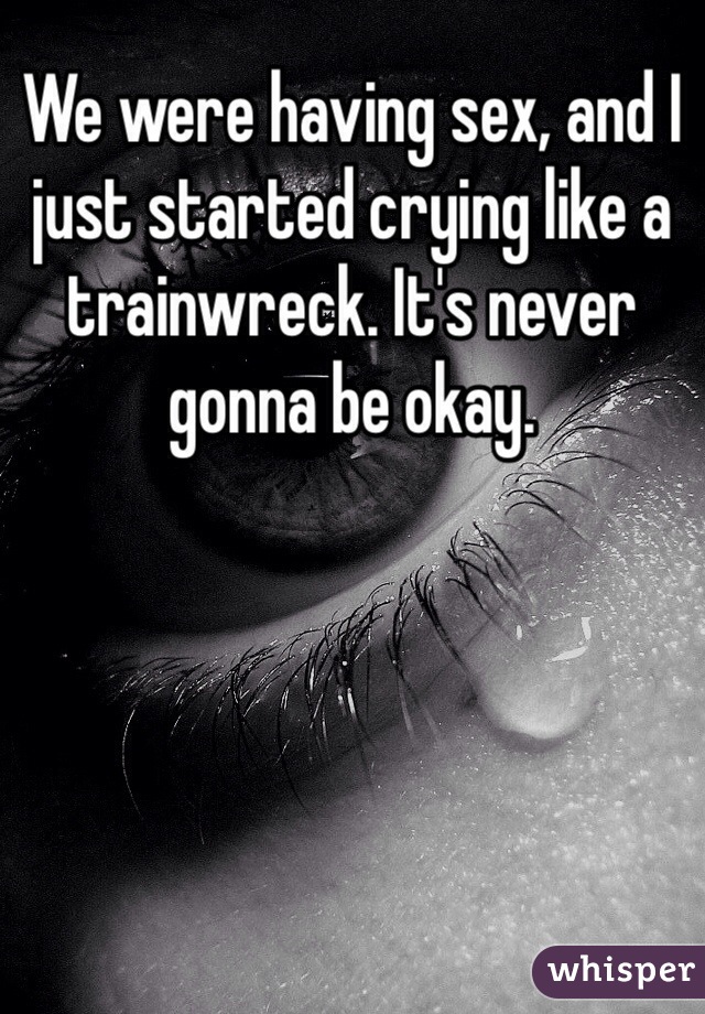 We were having sex, and I just started crying like a trainwreck. It's never gonna be okay. 