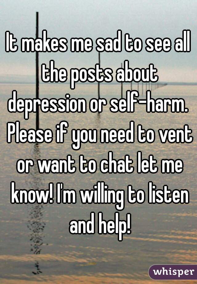 It makes me sad to see all the posts about depression or self-harm.  Please if you need to vent or want to chat let me know! I'm willing to listen and help!