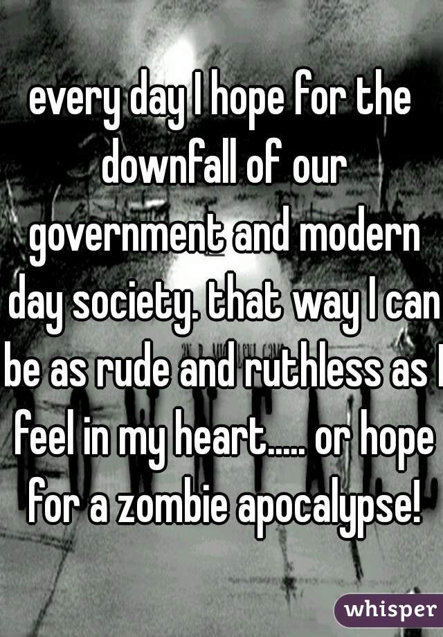 every day I hope for the downfall of our government and modern day society. that way I can be as rude and ruthless as I feel in my heart..... or hope for a zombie apocalypse!