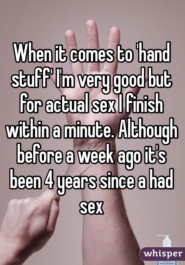 When it comes to 'hand stuff' I'm very good but for actual sex I finish within a minute. Although before a week ago it's been 4 years since a had sex