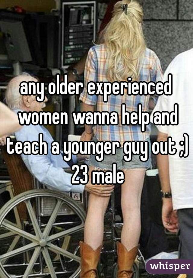 any older experienced women wanna help and teach a younger guy out ;) 23 male