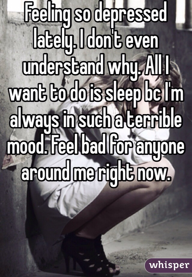 Feeling so depressed lately. I don't even understand why. All I want to do is sleep bc I'm always in such a terrible mood. Feel bad for anyone around me right now.