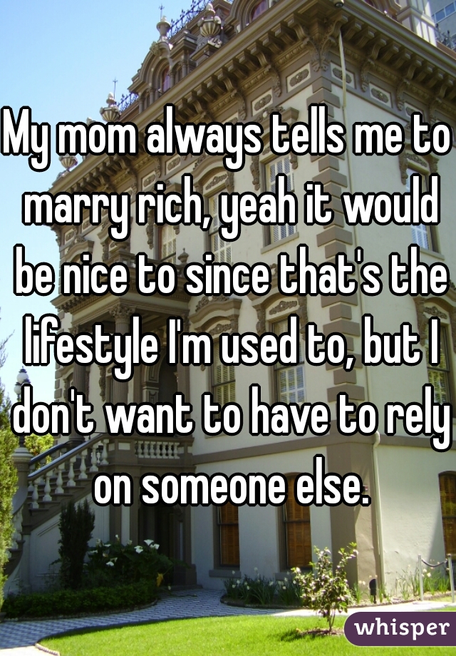 My mom always tells me to marry rich, yeah it would be nice to since that's the lifestyle I'm used to, but I don't want to have to rely on someone else.