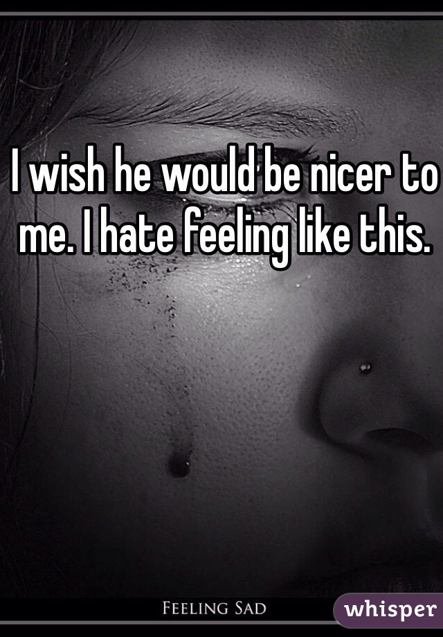 I wish he would be nicer to me. I hate feeling like this. 