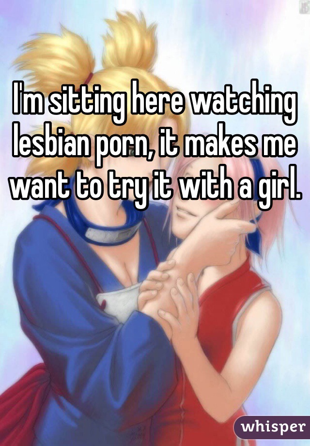 I'm sitting here watching lesbian porn, it makes me want to try it with a girl. 