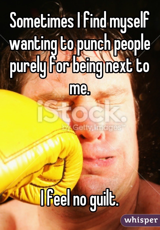 Sometimes I find myself wanting to punch people purely for being next to me.




I feel no guilt.