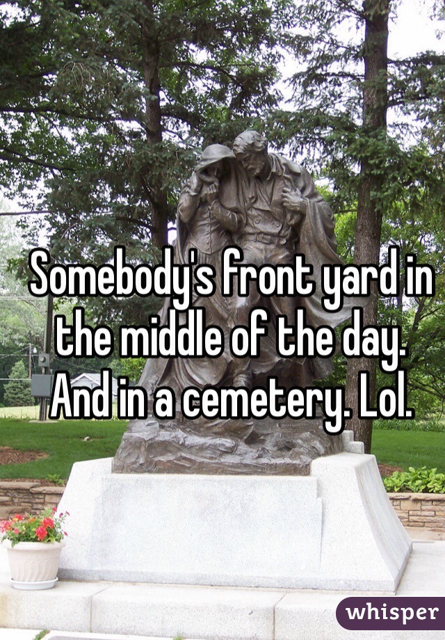 Somebody's front yard in the middle of the day. 
And in a cemetery. Lol. 