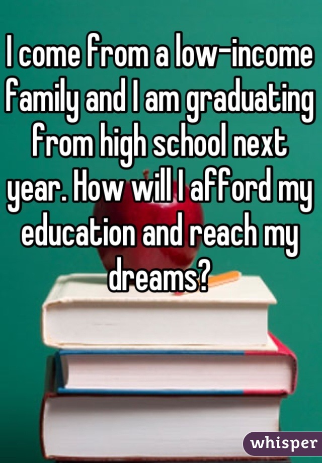 I come from a low-income family and I am graduating from high school next year. How will I afford my education and reach my dreams?