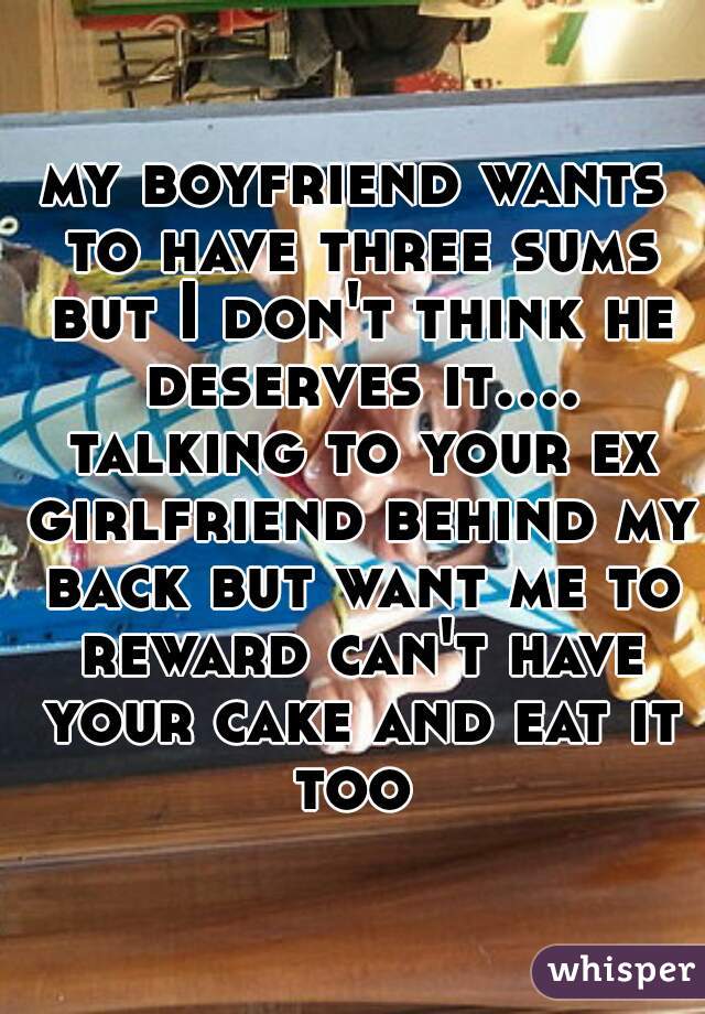 my boyfriend wants to have three sums but I don't think he deserves it.... talking to your ex girlfriend behind my back but want me to reward can't have your cake and eat it too 