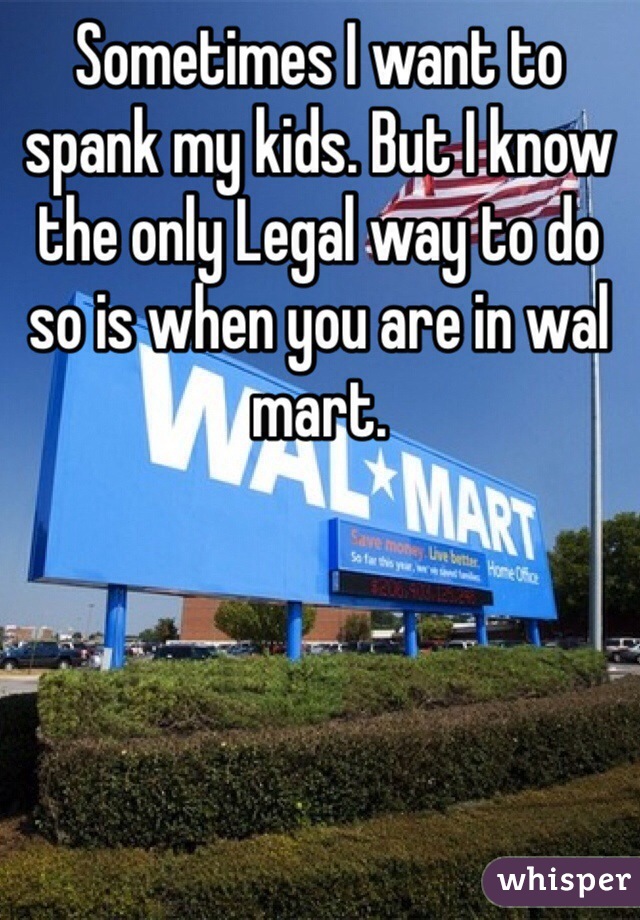 Sometimes I want to spank my kids. But I know the only Legal way to do so is when you are in wal mart. 