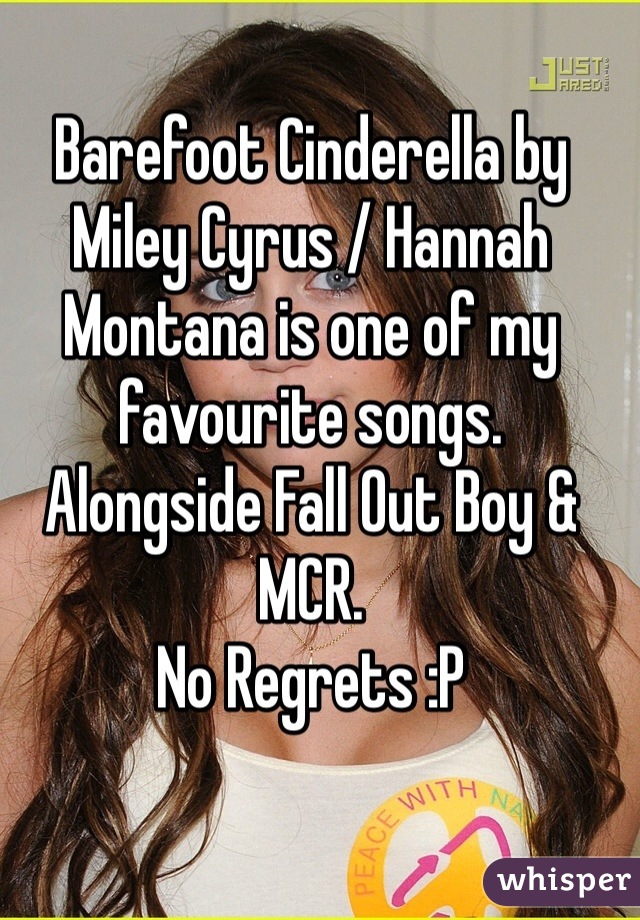 Barefoot Cinderella by Miley Cyrus / Hannah Montana is one of my favourite songs. 
Alongside Fall Out Boy & MCR. 
No Regrets :P 