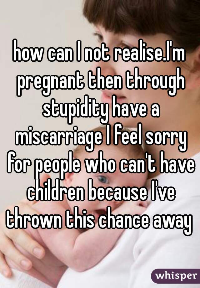 how can I not realise.I'm pregnant then through stupidity have a miscarriage I feel sorry for people who can't have children because I've thrown this chance away 