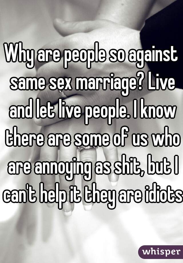 Why are people so against same sex marriage? Live and let live people. I know there are some of us who are annoying as shit, but I can't help it they are idiots.