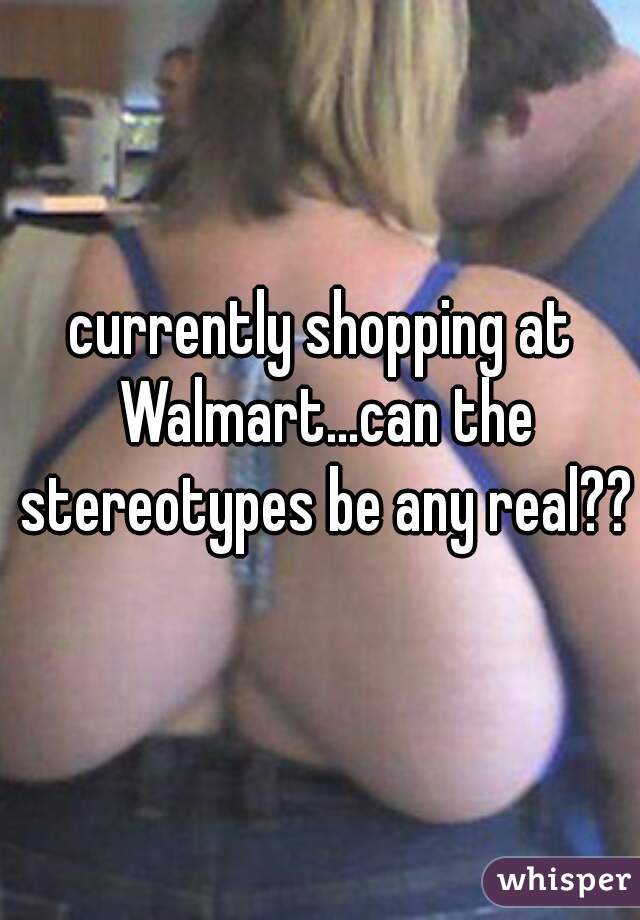 currently shopping at Walmart...can the stereotypes be any real??