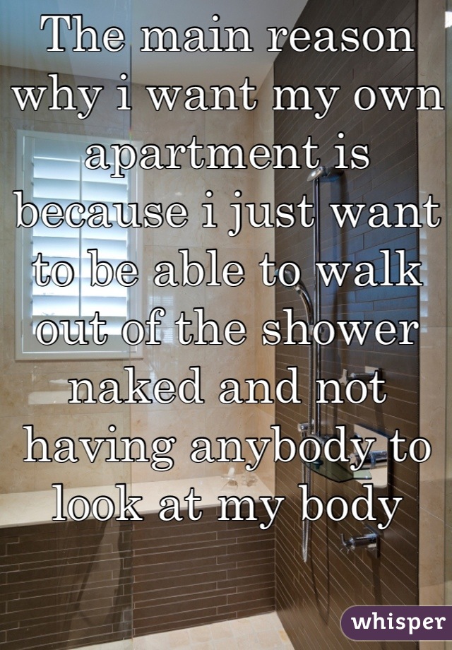 The main reason why i want my own apartment is because i just want to be able to walk out of the shower naked and not having anybody to look at my body