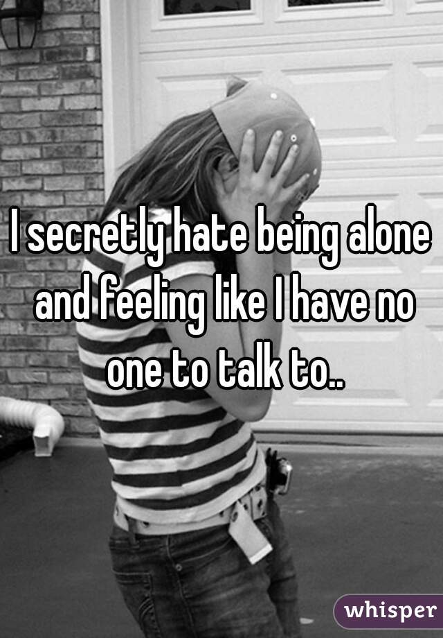 I secretly hate being alone and feeling like I have no one to talk to..