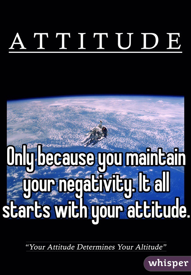 Only because you maintain your negativity. It all starts with your attitude.