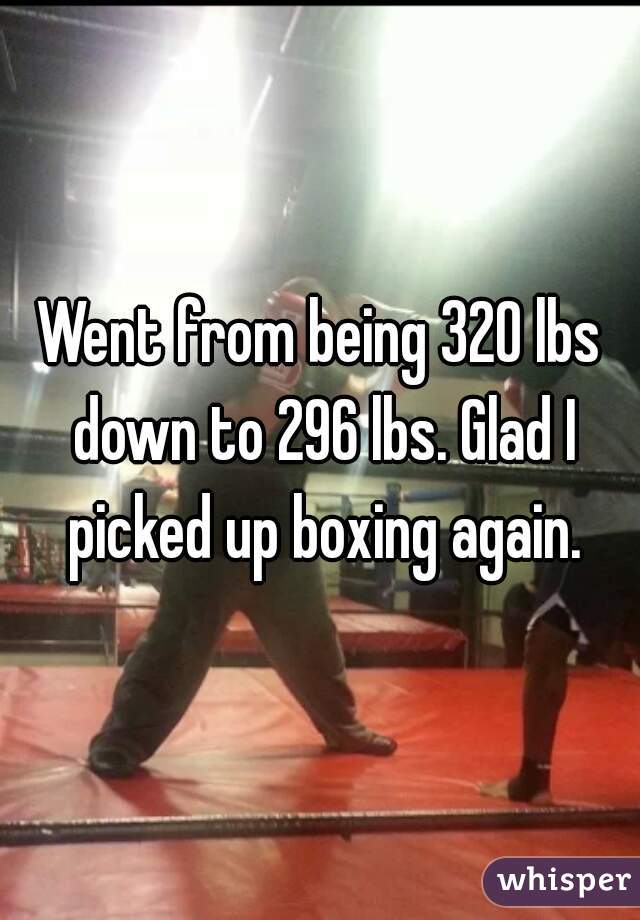 Went from being 320 lbs down to 296 lbs. Glad I picked up boxing again.