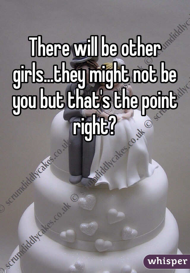 There will be other girls...they might not be you but that's the point right?