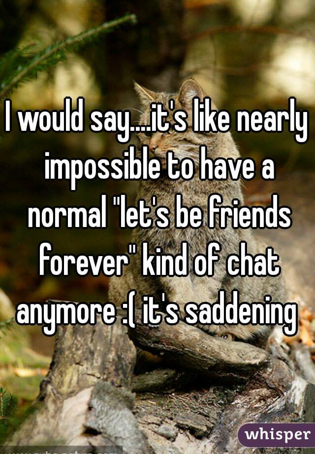 I would say....it's like nearly impossible to have a normal "let's be friends forever" kind of chat anymore :( it's saddening 