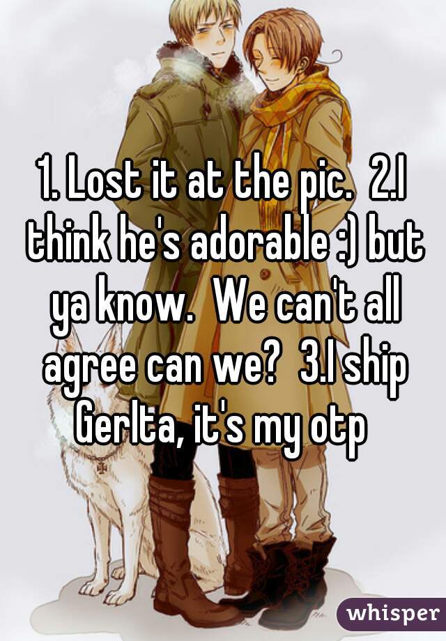 1. Lost it at the pic.  2.I think he's adorable :) but ya know.  We can't all agree can we?  3.I ship GerIta, it's my otp 