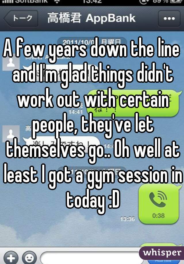 A few years down the line and I'm glad things didn't work out with certain people, they've let themselves go.. Oh well at least I got a gym session in today :D