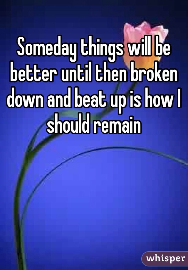 Someday things will be better until then broken down and beat up is how I should remain