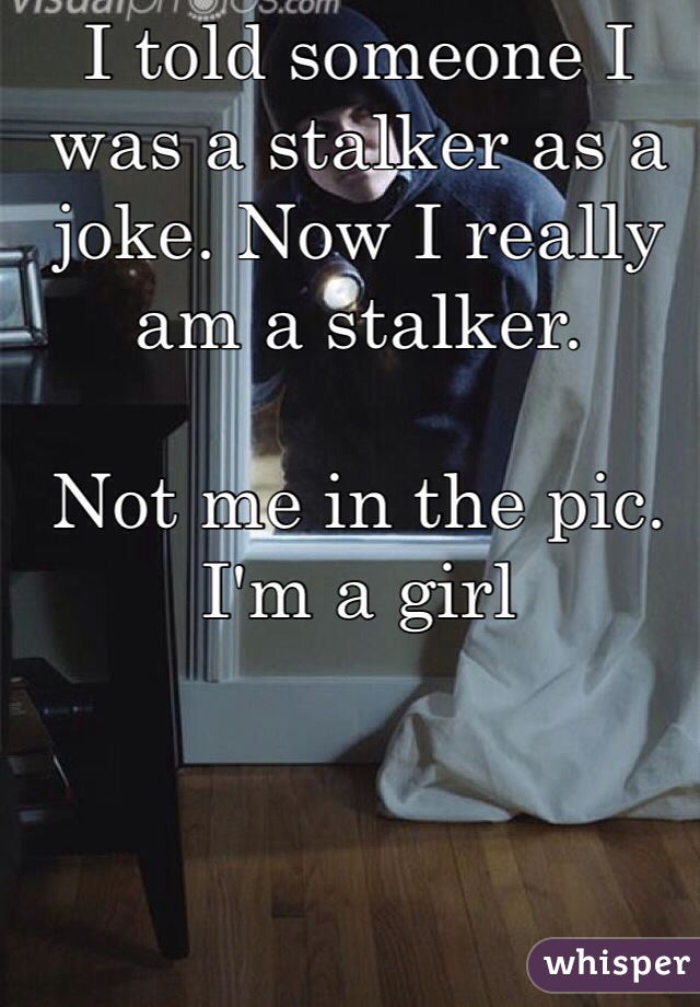 I told someone I was a stalker as a joke. Now I really am a stalker. 

Not me in the pic. I'm a girl