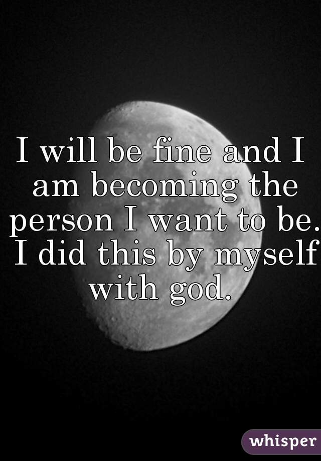 I will be fine and I am becoming the person I want to be. I did this by myself with god. 