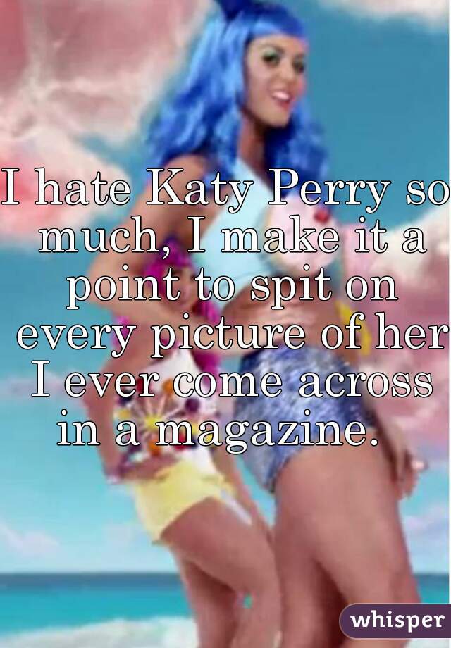 I hate Katy Perry so much, I make it a point to spit on every picture of her I ever come across in a magazine.  