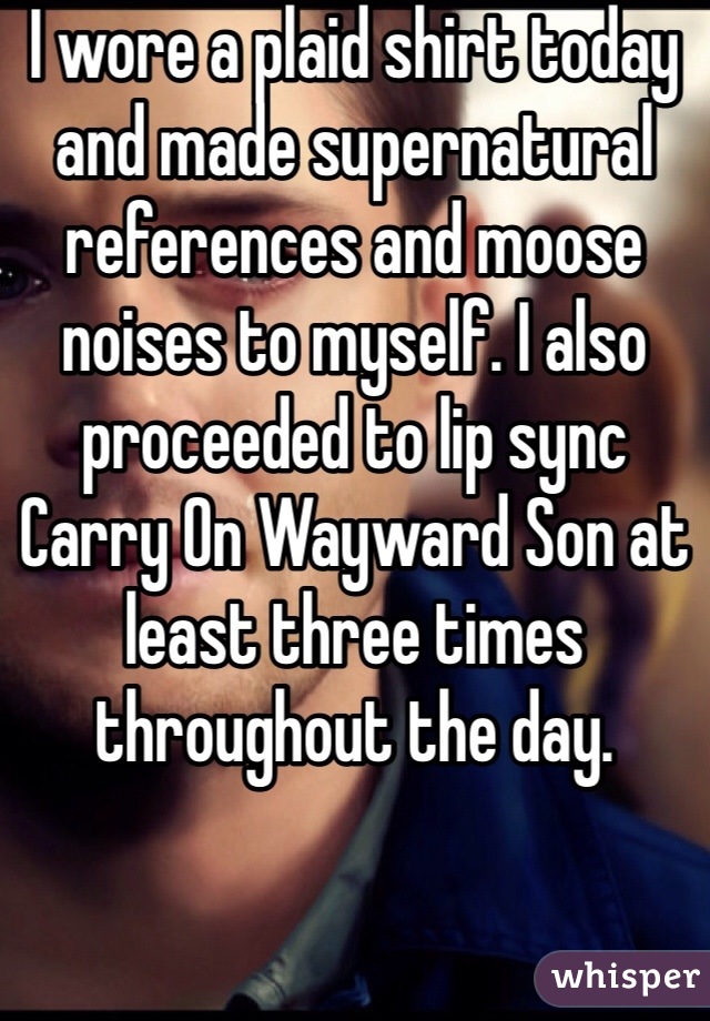 I wore a plaid shirt today and made supernatural references and moose noises to myself. I also proceeded to lip sync Carry On Wayward Son at least three times throughout the day. 