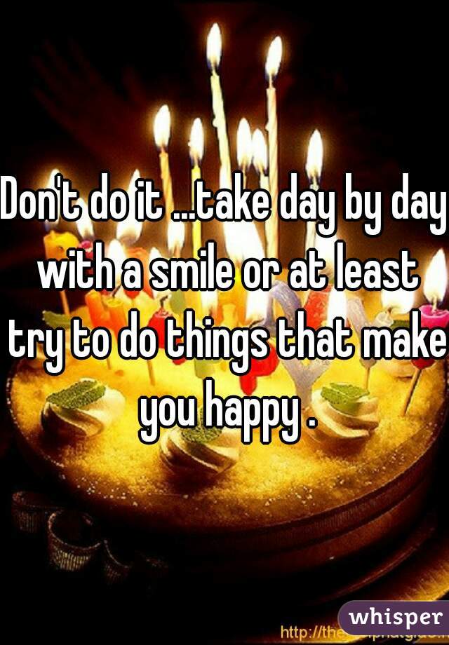 Don't do it ...take day by day with a smile or at least try to do things that make you happy .