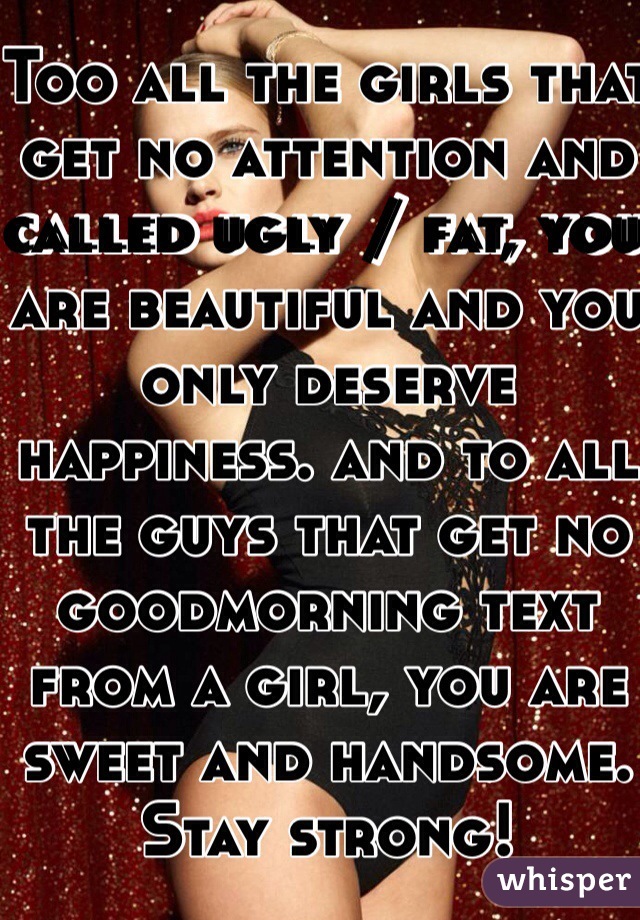 Too all the girls that get no attention and called ugly / fat, you are beautiful and you only deserve happiness. and to all the guys that get no goodmorning text from a girl, you are sweet and handsome. 
Stay strong!