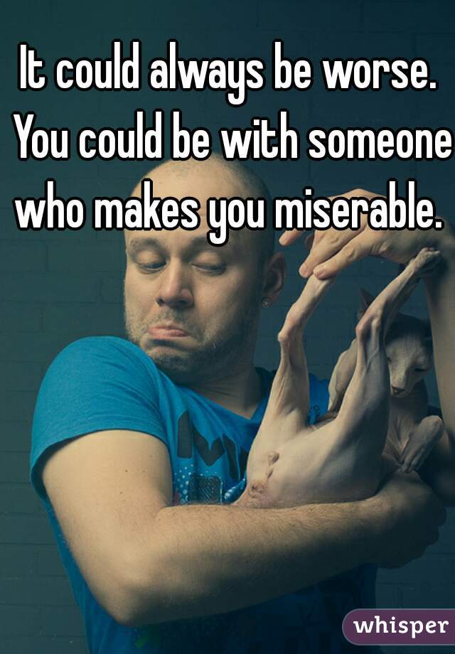 It could always be worse. You could be with someone who makes you miserable. 