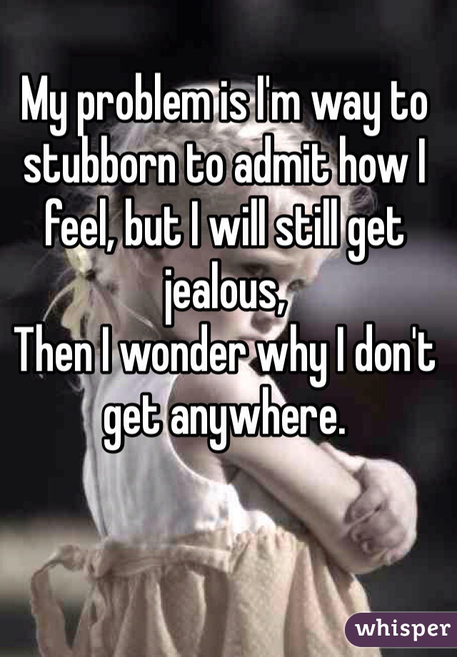 My problem is I'm way to stubborn to admit how I feel, but I will still get jealous, 
Then I wonder why I don't get anywhere.